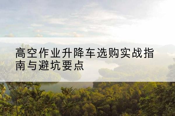 法库升降车怎么选-高空作业升降车选购实战指南与避坑要点
