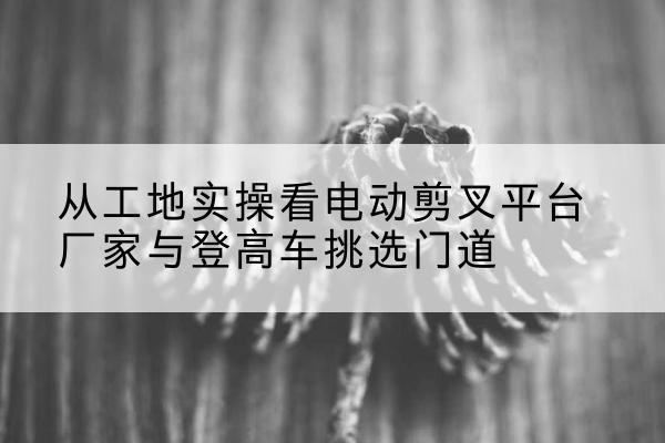 法库电动剪叉升降平台厂家-从工地实操看电动剪叉平台厂家与登高车挑选门道