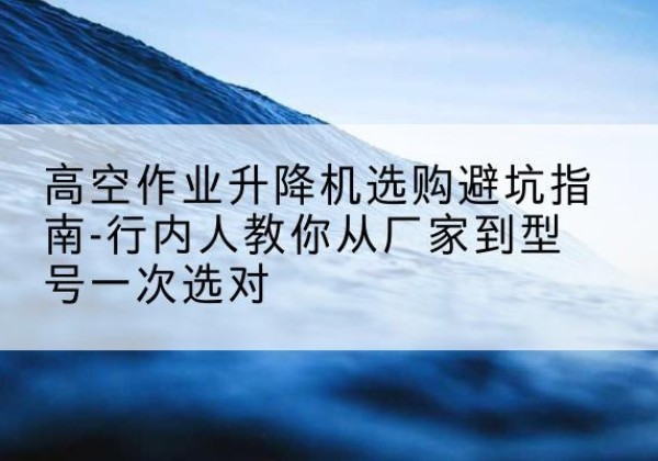 法库升降平台厂家-高空作业升降机选购避坑指南-行内人教你从厂家到型号一次选对