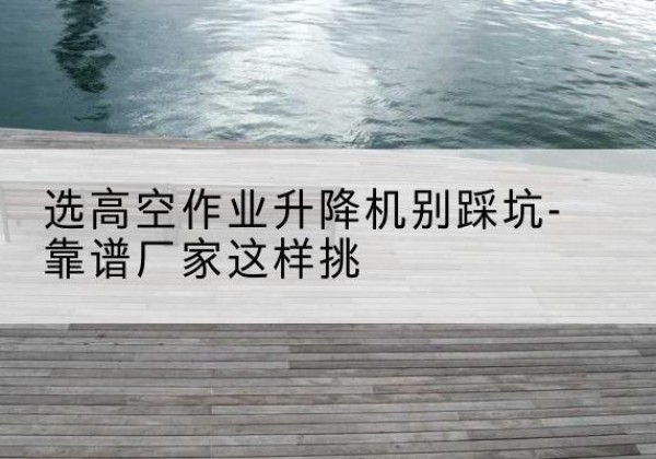 法库剪叉式升降机厂家-选高空作业升降机别踩坑-靠谱厂家这样挑