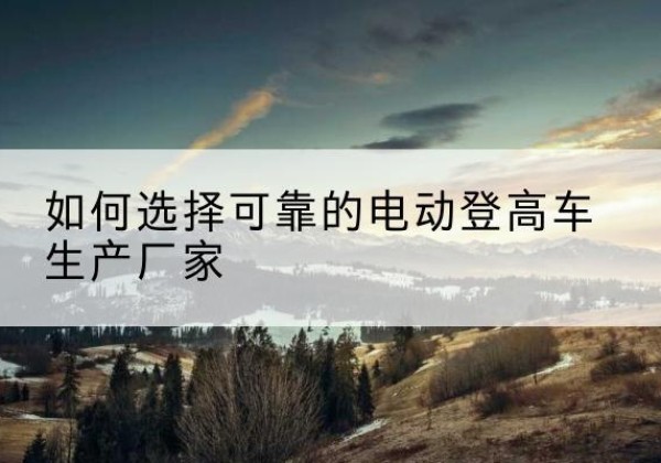法库电动登高车厂家-如何选择可靠的电动登高车生产厂家