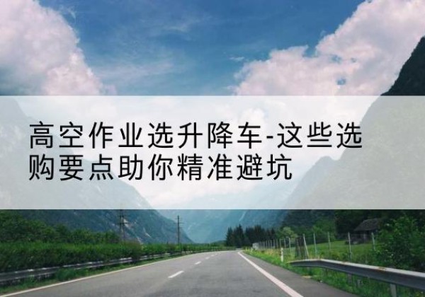 法库升降车厂家-高空作业选升降车-这些选购要点助你*避坑